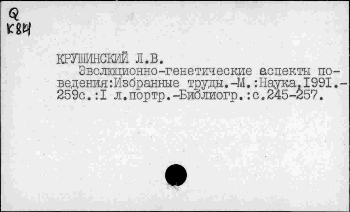 ﻿$
КРУШИНСКИЙ л.в.
Эволюционно-генетические аспекты поведения Избранные труды.-М.:Наука.1991,-259с.:1л.портр.-Библиогр.:с.245-257.